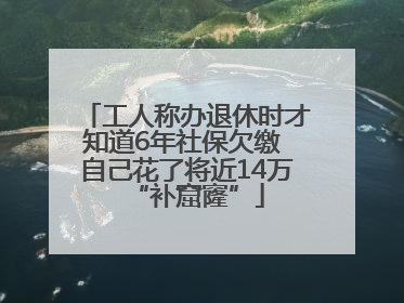 工人称办退休时才知道6年社保欠缴 自己花了将近14万“补窟窿”